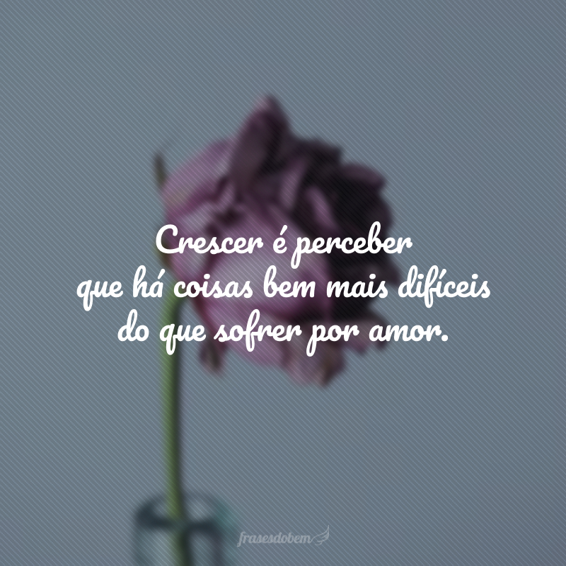 Crescer é perceber que há coisas bem mais difíceis do que sofrer por amor.