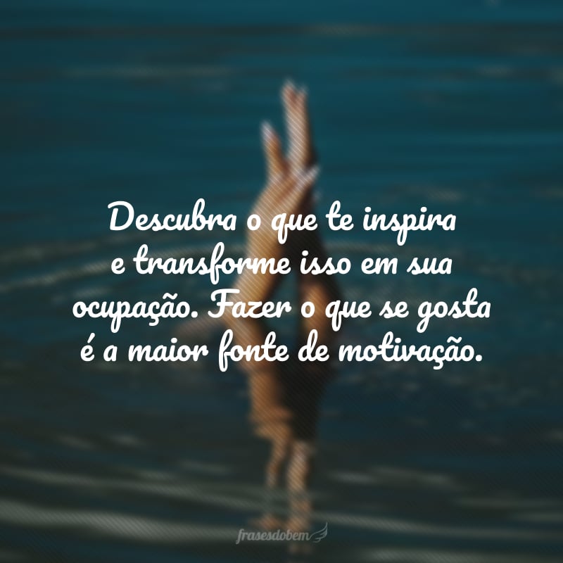 Descubra o que te inspira e transforme isso em sua ocupação. Fazer o que se gosta é a maior fonte de motivação.