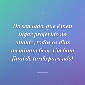 Do seu lado, que é meu lugar preferido no mundo, todos os dias terminam bem. Um bom final de tarde para nós!