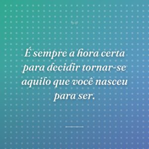 É sempre a hora certa para decidir tornar-se aquilo que você nasceu para ser.