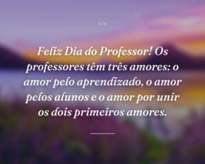 Feliz Dia do Professor! Os professores têm três amores: o amor pelo aprendizado, o amor pelos alunos e o amor por unir os dois primeiros amores.