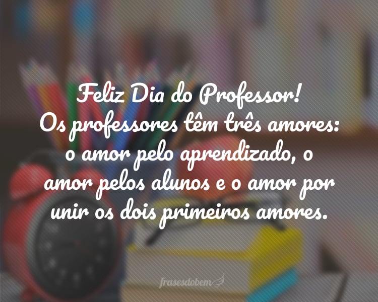 Feliz Dia do Professor! Os professores têm três amores: o amor pelo aprendizado, o amor pelos alunos e o amor por unir os dois primeiros amores.