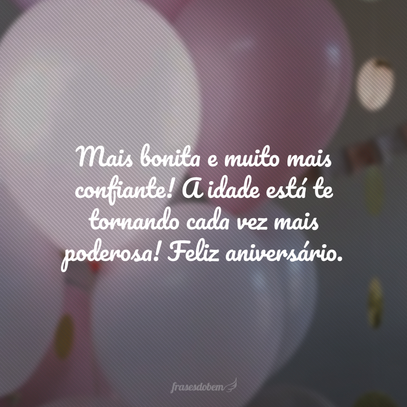 Mais bonita e muito mais confiante! A idade está te tornando cada vez mais poderosa! Feliz aniversário.