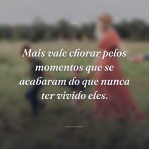 Mais vale chorar pelos momentos que se acabaram do que nunca ter vivido eles.