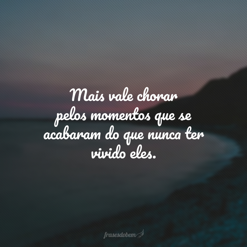 Mais vale chorar pelos momentos que se acabaram do que nunca ter vivido eles. 