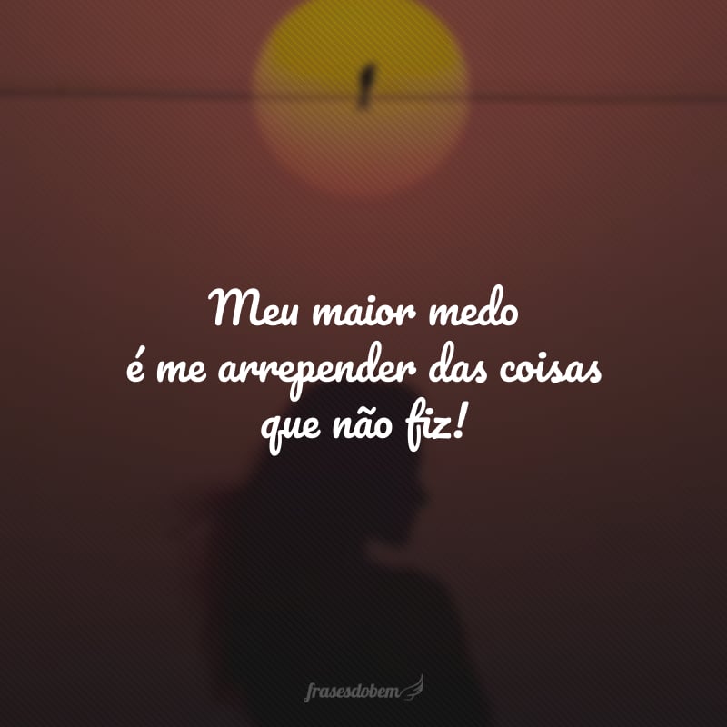 Meu maior medo é me arrepender das coisas que não fiz!