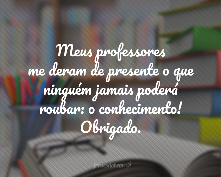 Meus professores me deram de presente o que ninguém jamais poderá roubar: o conhecimento! Obrigado.