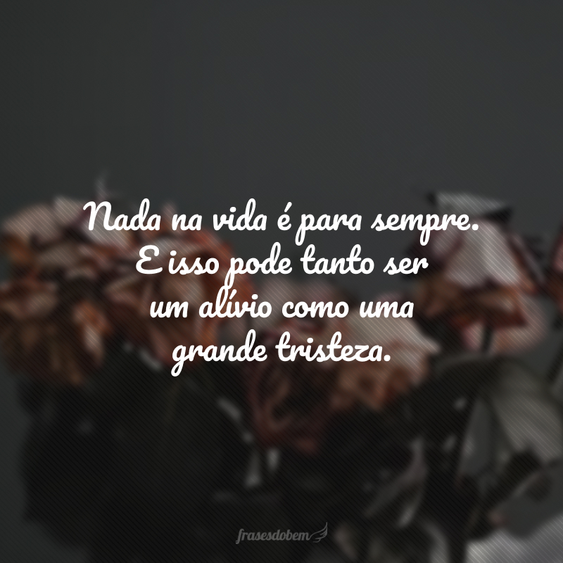 Nada na vida é para sempre. E isso pode tanto ser um alívio como uma grande tristeza.