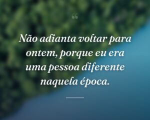Não adianta voltar para ontem, porque eu era uma pessoa diferente naquela época.