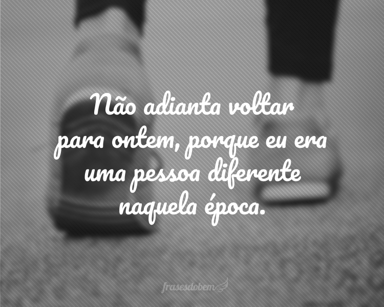 Não adianta voltar para ontem, porque eu era uma pessoa diferente naquela época.