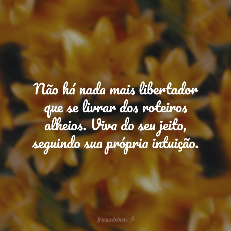 Não há nada mais libertador que se livrar dos roteiros alheios. Viva do seu jeito, seguindo sua própria intuição.