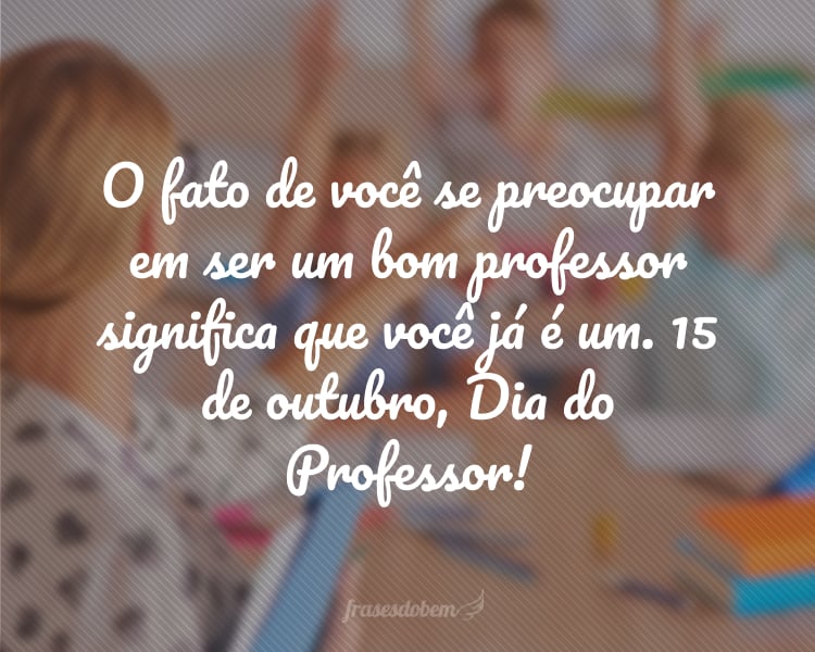 O fato de você se preocupar em ser um bom professor significa que você já é um. 15 de outubro, Dia do Professor!