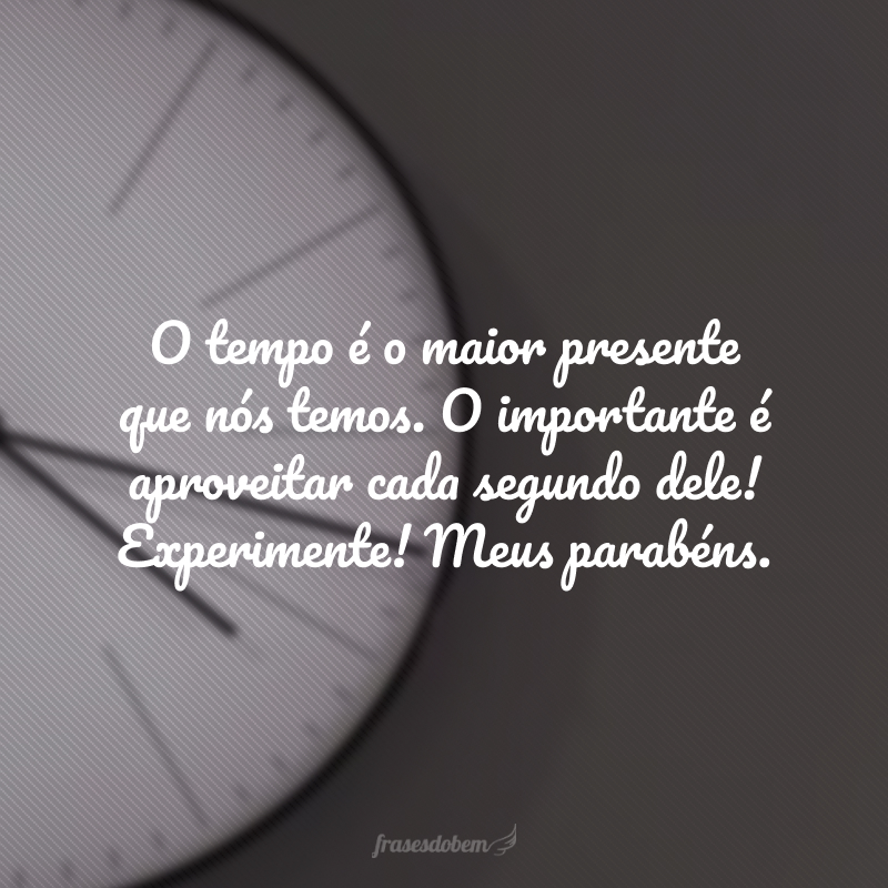 O tempo é o maior presente que nós temos. O importante é aproveitar cada segundo dele! Experimente! Meus parabéns.