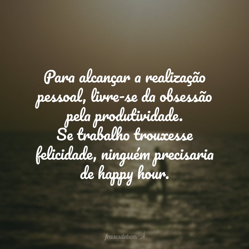 Para alcançar a realização pessoal, livre-se da obsessão pela produtividade. Se trabalho trouxesse felicidade, ninguém precisaria de happy hour.