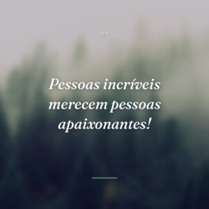Pessoas incríveis merecem pessoas apaixonantes!