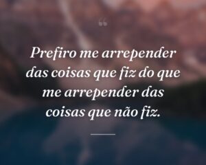 Prefiro me arrepender das coisas que fiz do que me arrepender das coisas que não fiz.