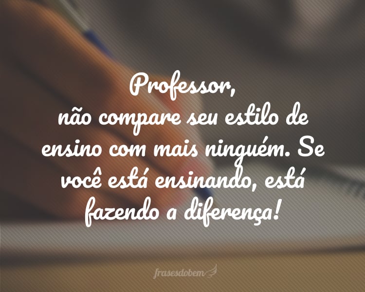 Professor, não compare seu estilo de ensino com mais ninguém. Se você está ensinando, está fazendo a diferença!