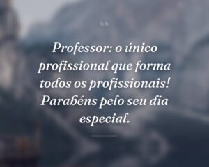 Professor: o único profissional que forma todos os profissionais! Parabéns pelo seu dia especial.