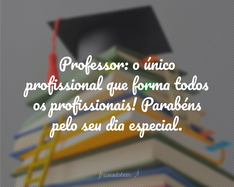 Professor: o único profissional que forma todos os profissionais! Parabéns pelo seu dia especial.