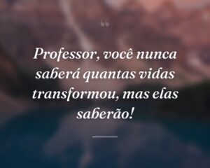 Professor, você nunca saberá quantas vidas transformou, mas elas saberão!