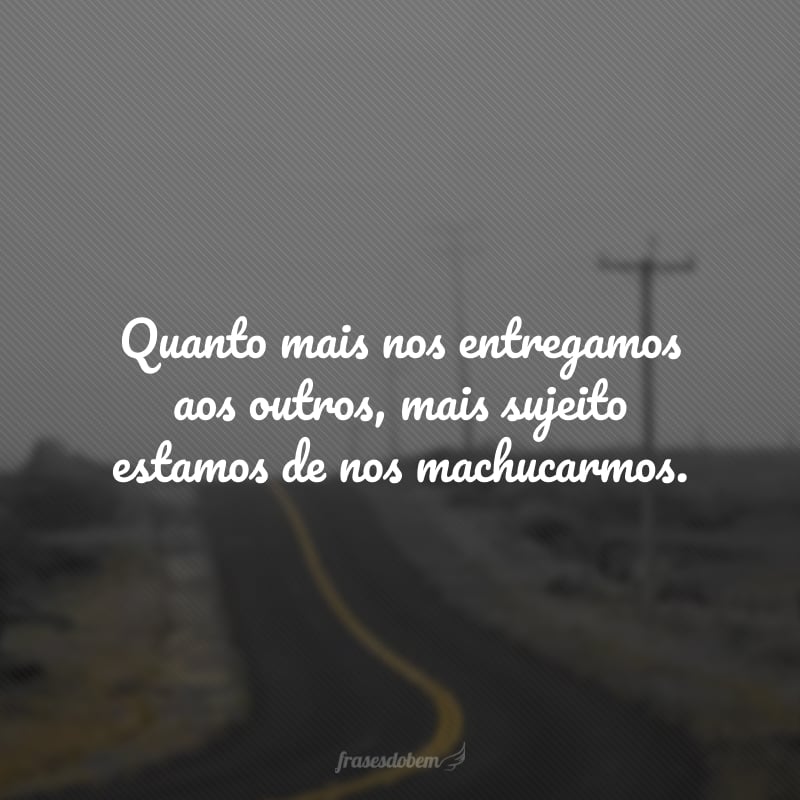 Quanto mais nos entregamos aos outros, mais sujeito estamos de nos machucarmos.