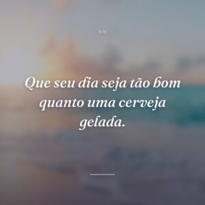 Que seu dia seja tão bom quanto uma cerveja gelada.
