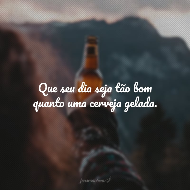 Que seu dia seja tão bom quanto uma cerveja gelada.