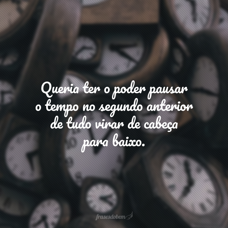 Queria ter o poder pausar o tempo no segundo anterior de tudo virar de cabeça para baixo. 