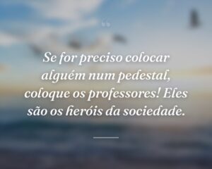 Se for preciso colocar alguém num pedestal, coloque os professores! Eles são os heróis da sociedade.