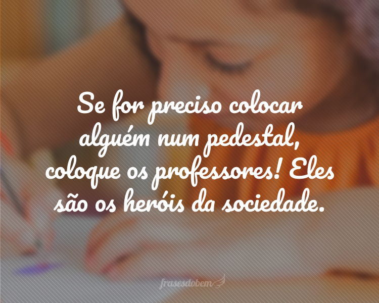 Se for preciso colocar alguém num pedestal, coloque os professores! Eles são os heróis da sociedade.