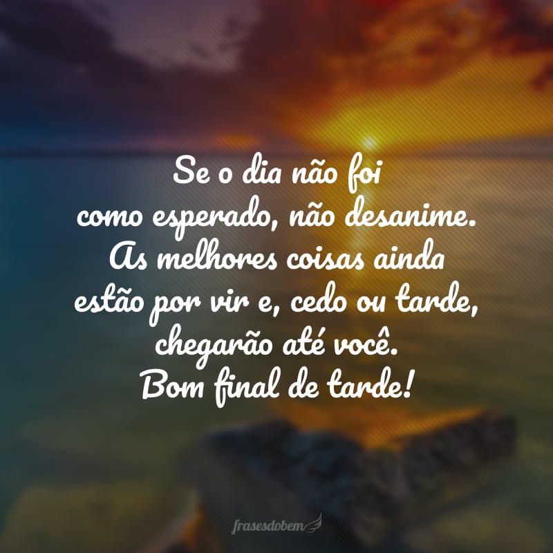 Se o dia não foi como esperado, não desanime. As melhores coisas ainda estão por vir e, cedo ou tarde, chegarão até você. Bom final de tarde!