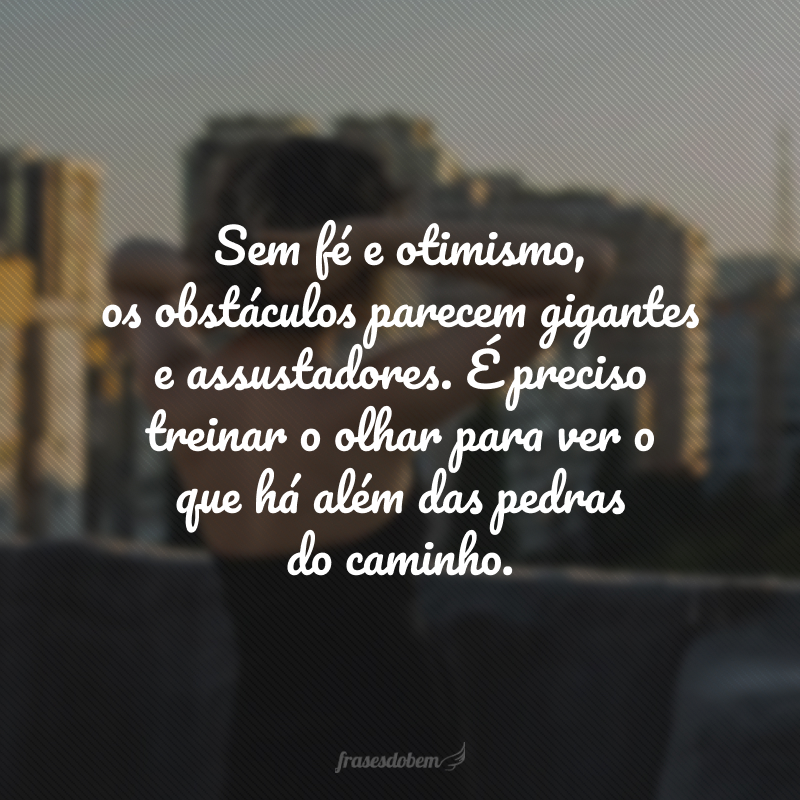 Sem fé e otimismo, os obstáculos parecem gigantes e assustadores. É preciso treinar o olhar para ver o que há além das pedras do caminho.