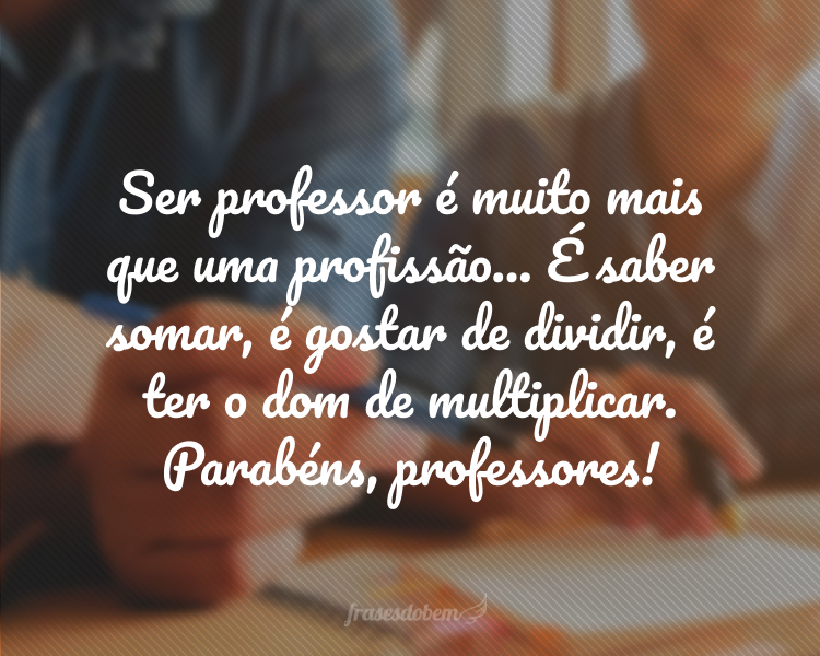 Ser professor é muito mais que uma profissão... É saber somar, é gostar de dividir, é ter o dom de multiplicar. Parabéns, professores!