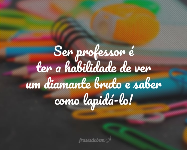 Ser professor é ter a habilidade de ver um diamante bruto e saber como lapidá-lo!