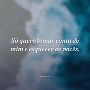 Só quero tomar conta de mim e esquecer de vocês.