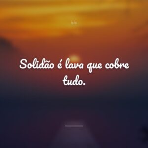 Solidão é lava que cobre tudo.
