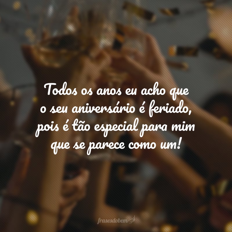 Todos os anos eu acho que o seu aniversário é feriado, pois é tão especial para mim que se parece como um! 