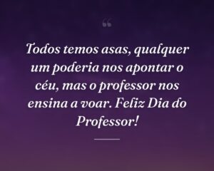 Todos temos asas, qualquer um poderia nos apontar o céu, mas o professor nos ensina a voar. Feliz Dia do Professor!