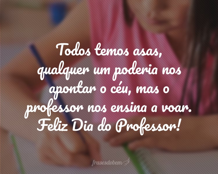 Todos temos asas, qualquer um poderia nos apontar o céu, mas o professor nos ensina a voar. Feliz Dia do Professor!