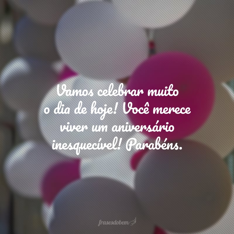 Vamos celebrar muito o dia de hoje! Você merece viver um aniversário inesquecível! Parabéns.