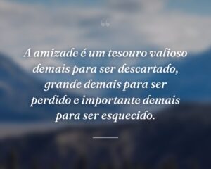A amizade é um tesouro valioso demais para ser descartado, grande demais para ser perdido e importante demais para ser esquecido.
