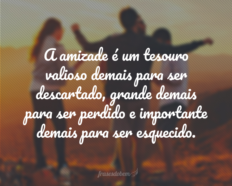 A amizade é um tesouro valioso demais para ser descartado, grande demais para ser perdido e importante demais para ser esquecido.