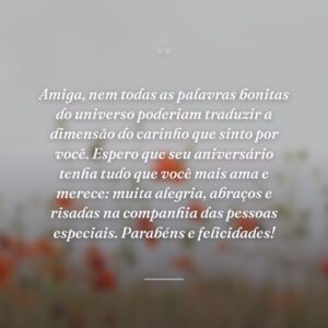 Amiga, nem todas as palavras bonitas do universo poderiam traduzir a dimensão do carinho que sinto por você. Espero que seu aniversário tenha tudo que você mais ama e merece: muita alegria, abraços e risadas na companhia das pessoas especiais. Parabéns e felicidades!