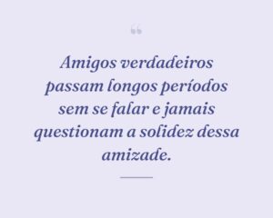 Amigos verdadeiros passam longos períodos sem se falar e jamais questionam a solidez dessa amizade.