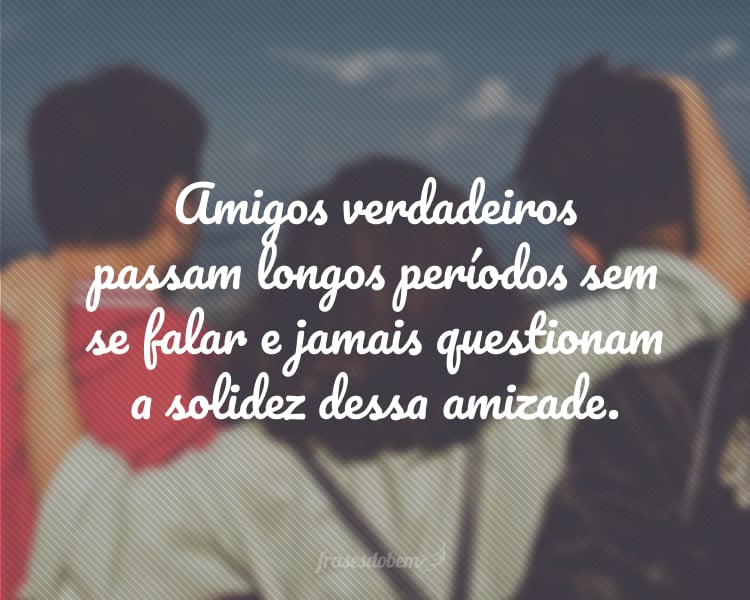 Amigos verdadeiros passam longos períodos sem se falar e jamais questionam a solidez dessa amizade.