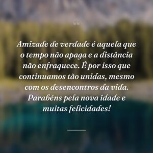 Amizade de verdade é aquela que o tempo não apaga e a distância não enfraquece. É por isso que continuamos tão unidas, mesmo com os desencontros da vida. Parabéns pela nova idade e muitas felicidades!