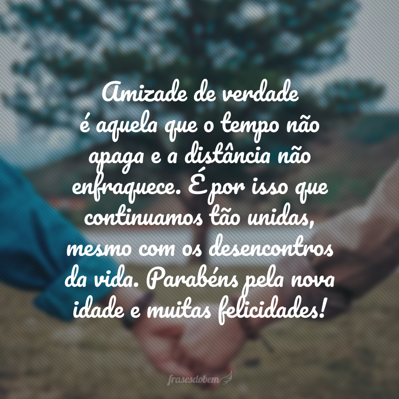 Amizade de verdade é aquela que o tempo não apaga e a distância não enfraquece. É por isso que continuamos tão unidas, mesmo com os desencontros da vida. Parabéns pela nova idade e muitas felicidades!