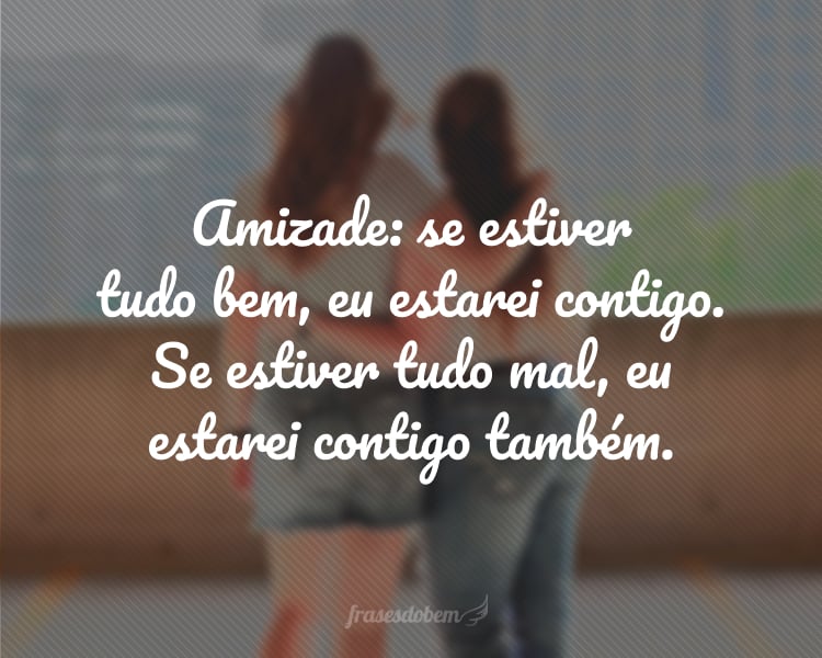 Amizade: se estiver tudo bem, eu estarei contigo. Se estiver tudo mal, eu estarei contigo também.