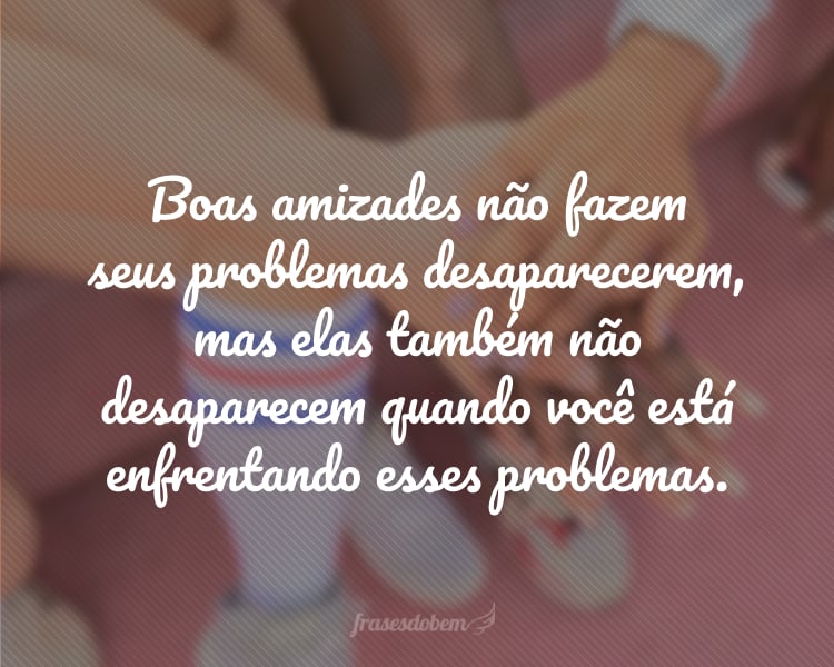 Boas amizades não fazem seus problemas desaparecerem, mas elas também não desaparecem quando você está enfrentando esses problemas.