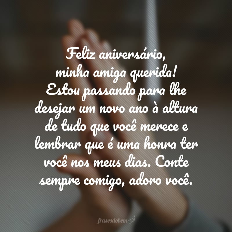 Feliz aniversário, minha amiga querida! Estou passando para lhe desejar um novo ano à altura de tudo que você merece e lembrar que é uma honra ter você nos meus dias. Conte sempre comigo, adoro você.